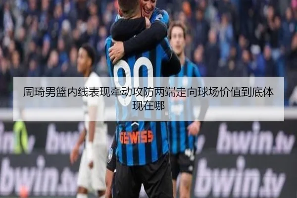 周琦男篮内线表现牵动攻防两端走向球场价值到底体现在哪
